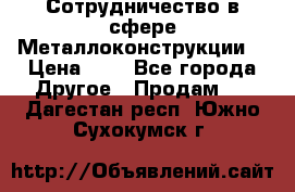 Сотрудничество в сфере Металлоконструкции  › Цена ­ 1 - Все города Другое » Продам   . Дагестан респ.,Южно-Сухокумск г.